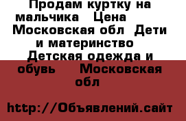 Продам куртку на мальчика › Цена ­ 700 - Московская обл. Дети и материнство » Детская одежда и обувь   . Московская обл.